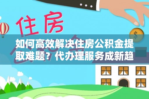 运河如何高效解决住房公积金提取难题？代办理服务成新趋势