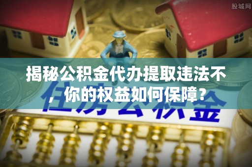 运河揭秘公积金代办提取违法不，你的权益如何保障？